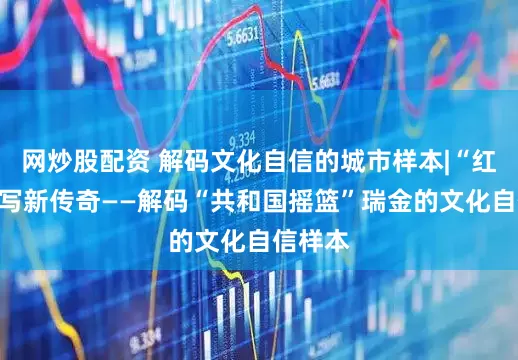 网炒股配资 解码文化自信的城市样本|“红都”续写新传奇——解码“共和国摇篮”瑞金的文化自信样本