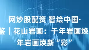 网炒股配资 智绘中国·世遗镜鉴｜花山岩画：千年岩画焕新“彩”