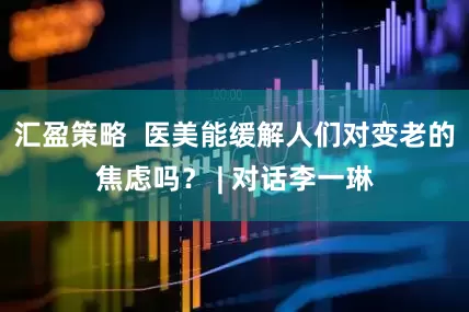 汇盈策略  医美能缓解人们对变老的焦虑吗？ | 对话李一琳