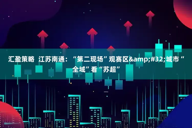 汇盈策略  江苏南通：“第二现场”观赛区 城市“全域”看“苏超”