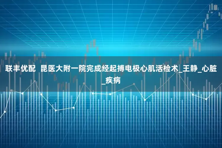 联丰优配  昆医大附一院完成经起搏电极心肌活检术_王静_心脏_疾病