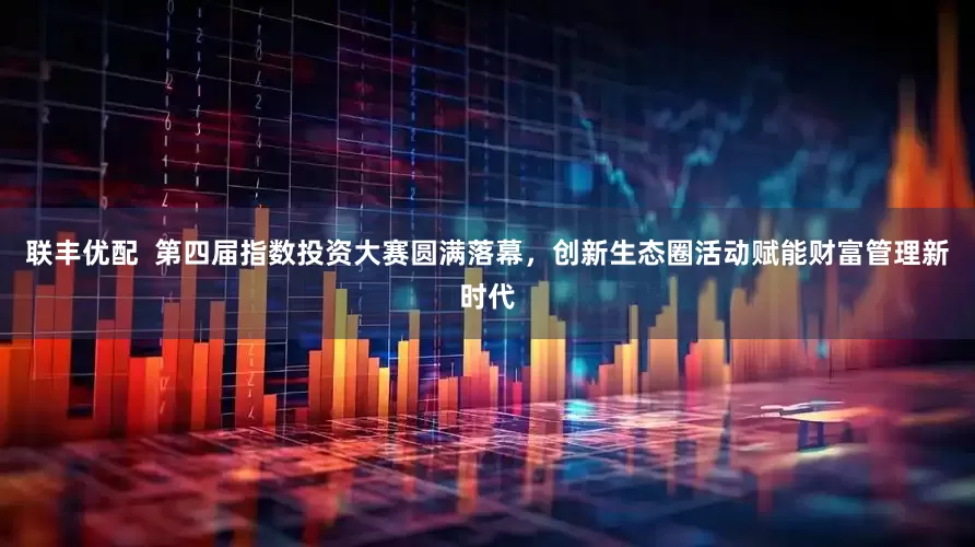 联丰优配  第四届指数投资大赛圆满落幕，创新生态圈活动赋能财富管理新时代