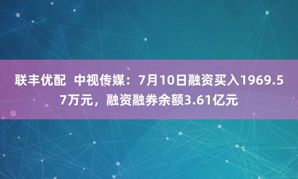 联丰优配  中视传媒：7月10日融资买入1969.57万元，融资融券余额3.61亿元