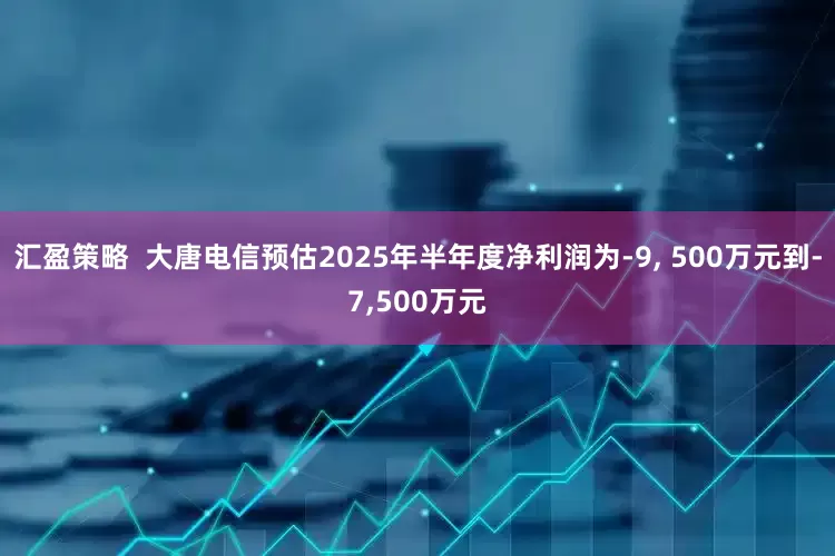 汇盈策略  大唐电信预估2025年半年度净利润为-9, 500万元到-7,500万元