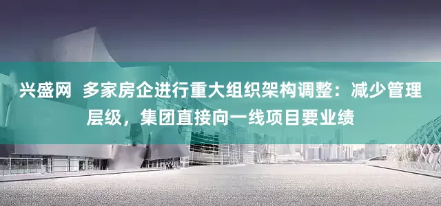 兴盛网  多家房企进行重大组织架构调整：减少管理层级，集团直接向一线项目要业绩
