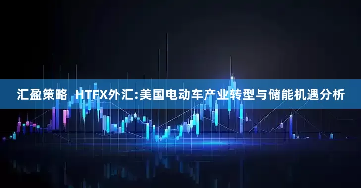 汇盈策略  HTFX外汇:美国电动车产业转型与储能机遇分析