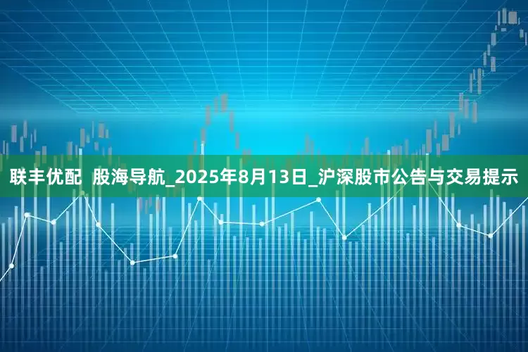 联丰优配  股海导航_2025年8月13日_沪深股市公告与交易提示