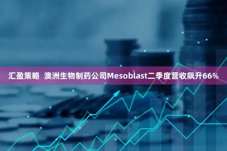 汇盈策略  澳洲生物制药公司Mesoblast二季度营收飙升66%