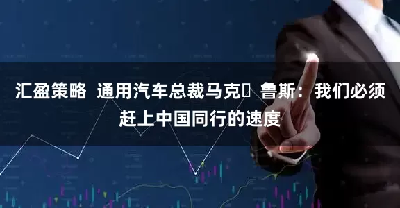 汇盈策略  通用汽车总裁马克・鲁斯：我们必须赶上中国同行的速度