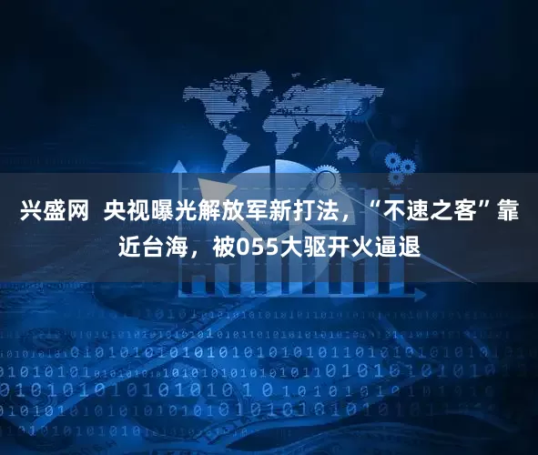 兴盛网  央视曝光解放军新打法，“不速之客”靠近台海，被055大驱开火逼退
