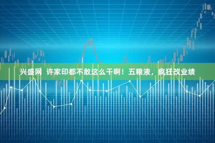 兴盛网  许家印都不敢这么干啊！五粮液，疯狂改业绩
