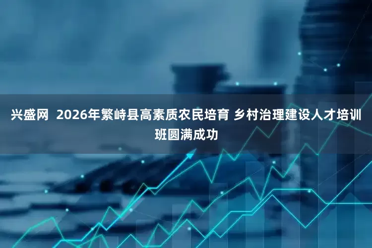 兴盛网  2026年繁峙县高素质农民培育 乡村治理建设人才培训班圆满成功