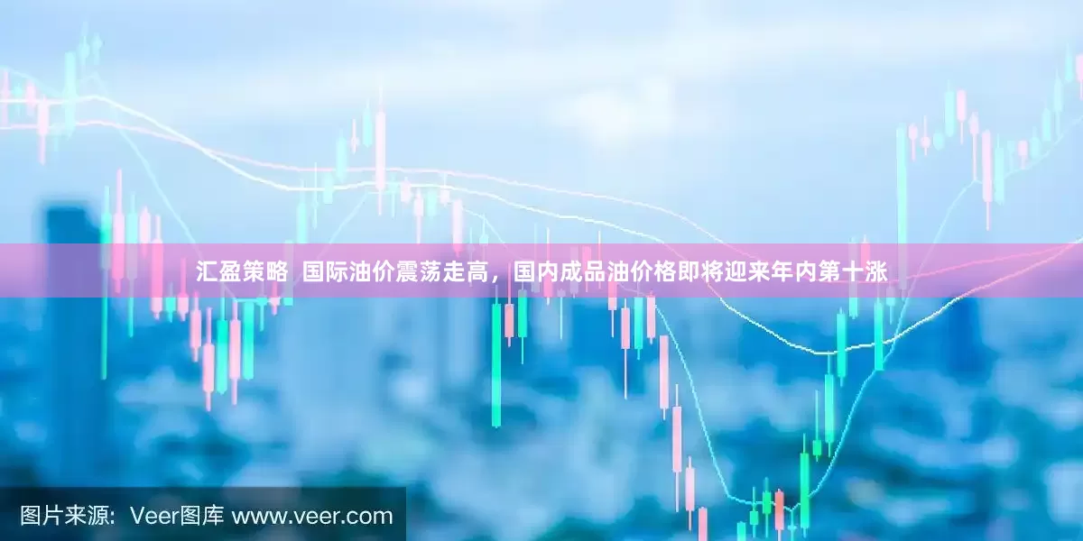汇盈策略  国际油价震荡走高，国内成品油价格即将迎来年内第十涨
