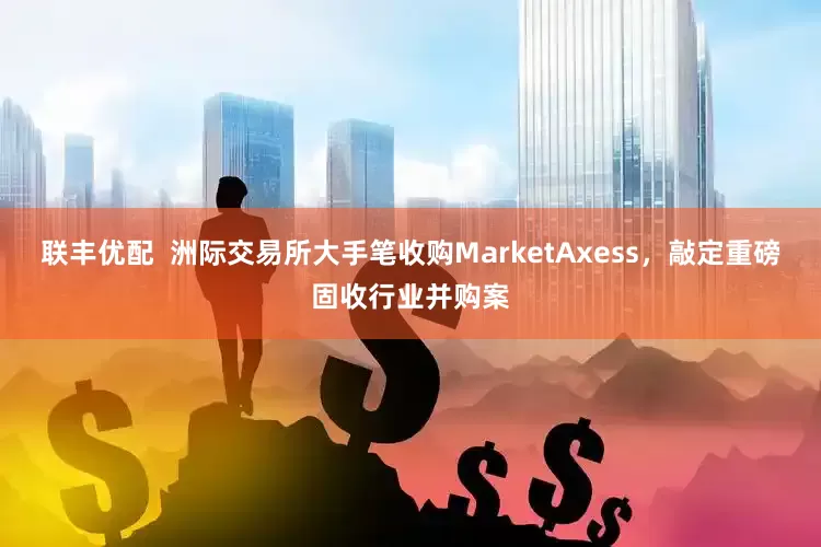 联丰优配  洲际交易所大手笔收购MarketAxess，敲定重磅固收行业并购案